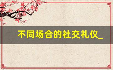 不同场合的社交礼仪_社交礼仪与沟通技巧