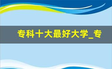 专科十大最好大学_专科为什么不建议出省