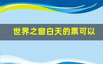 世界之窗白天的票可以用到晚上吗_世界之窗当天买不到票吗