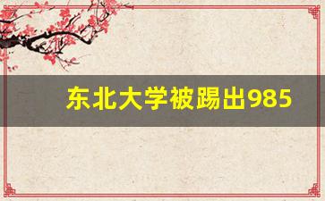 东北大学被踢出985_东北大学100周年校庆会请哪些人