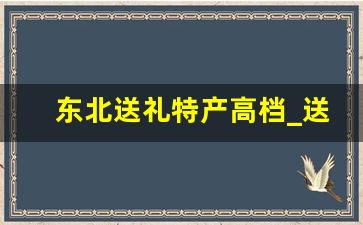 东北送礼特产高档_送南方朋友什么东北特产