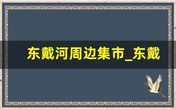 东戴河周边集市_东戴河附近大集有哪些