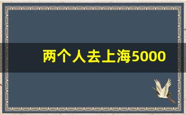 两个人去上海5000够吗_两个人去丽江2000够吗