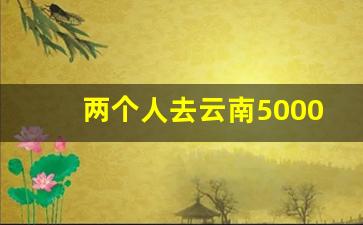 两个人去云南5000够吗_两个人去玉龙雪山5000够吗