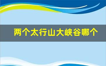 两个太行山大峡谷哪个好_太行山哪个景点最好