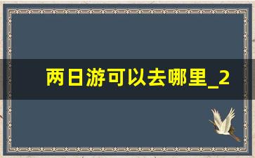 两日游可以去哪里_2天的旅游景点去哪儿好