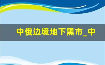 中俄边境地下黑市_中国与俄罗斯边境贩枪