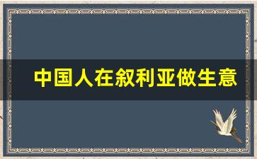 中国人在叙利亚做生意_中国人怎么援建叙利亚