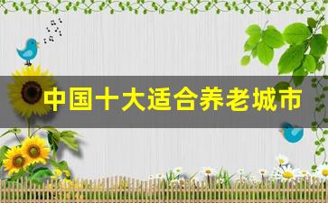 中国十大适合养老城市_中国最适合长期定居的地方