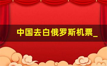 中国去白俄罗斯机票_北京到白俄罗斯明斯克航班