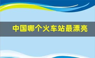 中国哪个火车站最漂亮_全国漂亮火车站排名