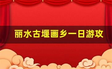 丽水古堰画乡一日游攻略_丽水市区一日游攻略