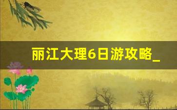 丽江大理6日游攻略_丽江大理三日游最佳路线