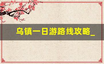 乌镇一日游路线攻略_乌镇南湖一日游