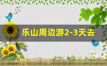 乐山周边游2-3天去哪里_成都乐山三日游最佳攻略