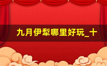 九月伊犁哪里好玩_十月份伊犁有啥可以看的景点