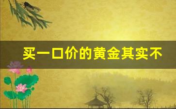 买一口价的黄金其实不亏_被一口价黄金套路后怎么挽回损失