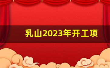 乳山2023年开工项目_乳山2023搬迁