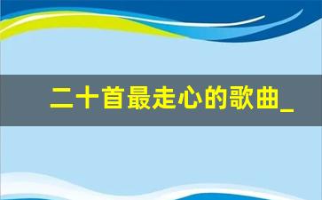 二十首最走心的歌曲_2023最流行歌曲40首