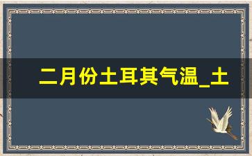 二月份土耳其气温_土耳其现在温度是多少