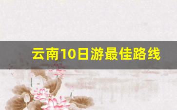 云南10日游最佳路线_云南3～4日游最佳方案