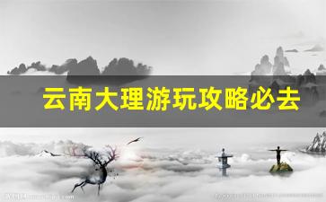 云南大理游玩攻略必去的地方_云南大理必去4个景点