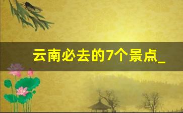 云南必去的7个景点_云南必去4个景点