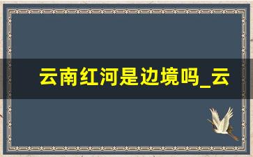 云南红河是边境吗_云南红河州是边境吗