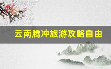 云南腾冲旅游攻略自由行最佳路线_云南10日游最佳路线