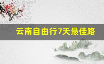 云南自由行7天最佳路线_云南游自由行最佳路线