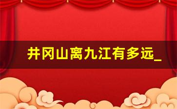 井冈山离九江有多远_2023井冈山门票免费政策