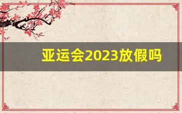 亚运会2023放假吗_2023亚运会货车要禁行多久