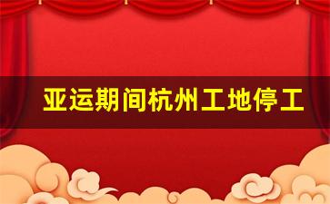 亚运期间杭州工地停工吗_亚运会工地施工时间