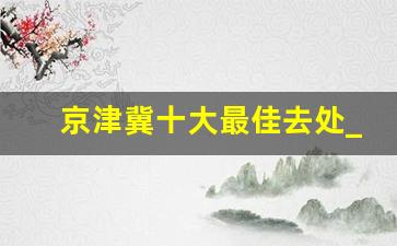 京津冀十大最佳去处_天津300公里左右自驾游