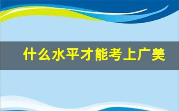 什么水平才能考上广美_广美学费一年多少钱