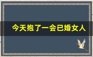 今天抱了一会已婚女人生气了