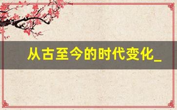 从古至今的时代变化_从古时候到现在的变化