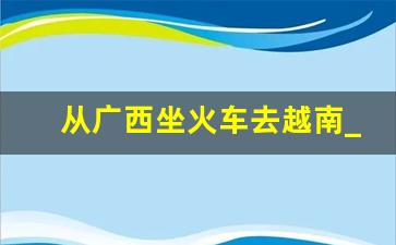 从广西坐火车去越南_南宁可以坐火车去越南