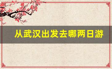 从武汉出发去哪两日游_家在武汉两日游适合去哪里玩