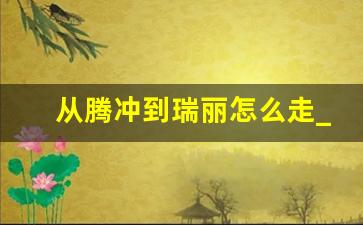 从腾冲到瑞丽怎么走_从腾冲到瑞丽的详细路线