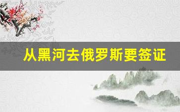 从黑河去俄罗斯要签证吗_黑河到俄罗斯签证多少钱