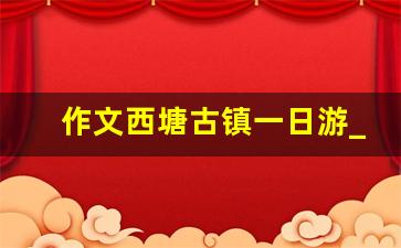 作文西塘古镇一日游_周庄古镇一日游作文