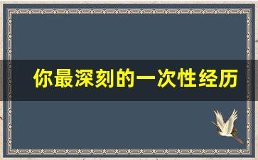 你最深刻的一次性经历是_最疯狂的一次做是在哪