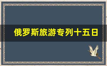 俄罗斯旅游专列十五日游_俄罗斯双飞七日游报价