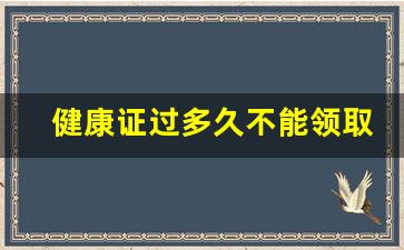 健康证过多久不能领取_办一个健康证要多少钱