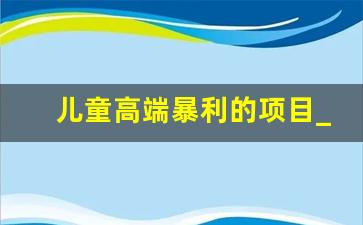 儿童高端暴利的项目_投资30元一小时赚600