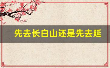 先去长白山还是先去延吉_长白山自由行最佳路线