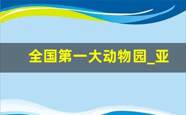 全国第一大动物园_亚洲动物园排行榜前十名