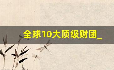 全球10大顶级财团_中国最顶级的10大财团排名