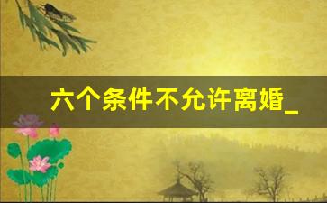 六个条件不允许离婚_为什么说十个离婚九个后悔